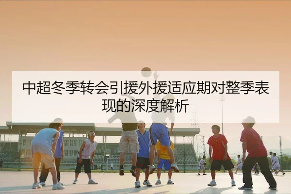 中超冬季转会引援外援适应期对整季表现的深度解析